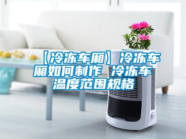 【冷凍車廂】冷凍車廂如何制作 冷凍車溫度范圍規(guī)格