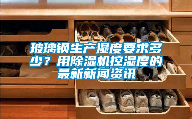 玻璃鋼生產(chǎn)濕度要求多少？用除濕機控濕度的最新新聞資訊