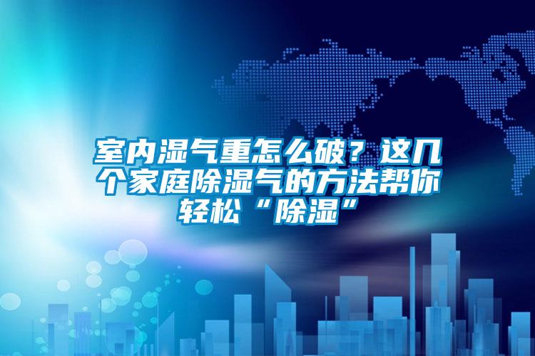 室內(nèi)濕氣重怎么破？這幾個家庭除濕氣的方法幫你輕松“除濕”