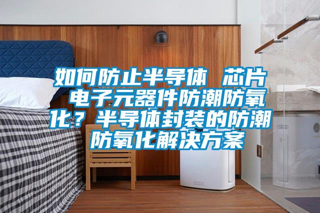 如何防止半導(dǎo)體 芯片 電子元器件防潮防氧化？半導(dǎo)體封裝的防潮 防氧化解決方案